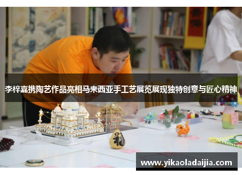 李梓嘉携陶艺作品亮相马来西亚手工艺展览展现独特创意与匠心精神