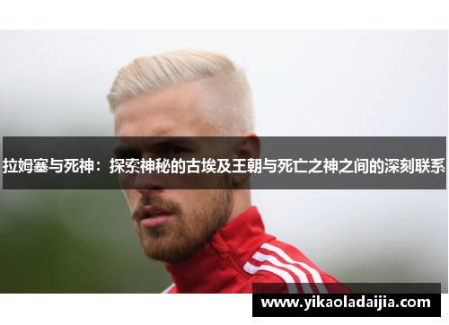 拉姆塞与死神：探索神秘的古埃及王朝与死亡之神之间的深刻联系
