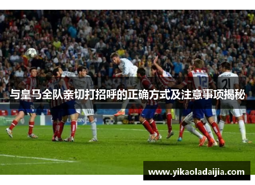 与皇马全队亲切打招呼的正确方式及注意事项揭秘
