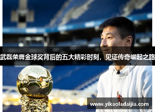 武磊荣膺金球奖背后的五大精彩时刻，见证传奇崛起之路