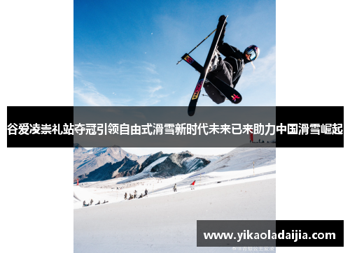 谷爱凌崇礼站夺冠引领自由式滑雪新时代未来已来助力中国滑雪崛起