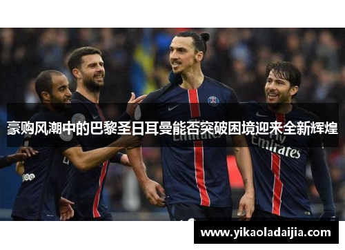 豪购风潮中的巴黎圣日耳曼能否突破困境迎来全新辉煌 豪购风潮中的巴黎圣日耳曼能否突破困境迎来全新辉煌